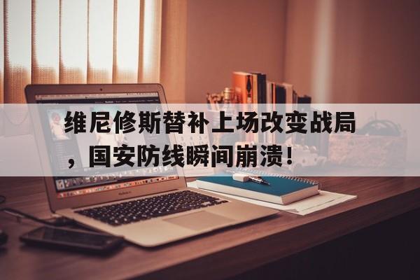维尼修斯替补上场改变战局，国安防线瞬间崩溃！的简单介绍
